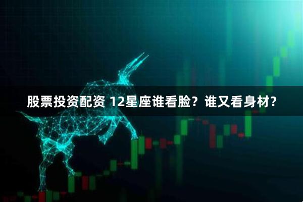 股票投资配资 12星座谁看脸？谁又看身材？