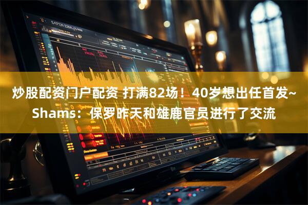 炒股配资门户配资 打满82场！40岁想出任首发~Shams：保罗昨天和雄鹿官员进行了交流