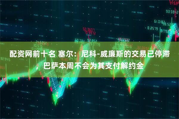 配资网前十名 塞尔：尼科-威廉斯的交易已停滞，巴萨本周不会为其支付解约金