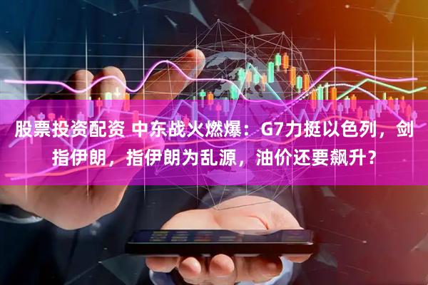股票投资配资 中东战火燃爆：G7力挺以色列，剑指伊朗，指伊朗为乱源，油价还要飙升？