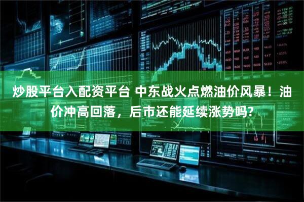 炒股平台入配资平台 中东战火点燃油价风暴！油价冲高回落，后市还能延续涨势吗?