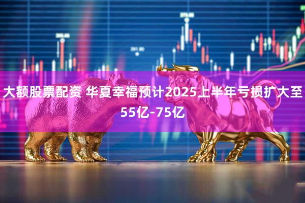 大额股票配资 华夏幸福预计2025上半年亏损扩大至55亿-75亿