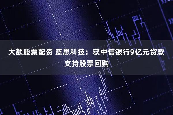 大额股票配资 蓝思科技：获中信银行9亿元贷款支持股票回购