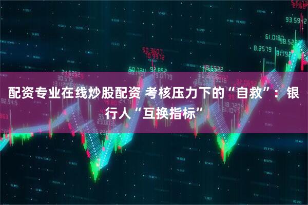 配资专业在线炒股配资 考核压力下的“自救”：银行人“互换指标”