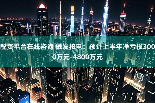 配资平台在线咨询 融发核电：预计上半年净亏损3000万元-4800万元