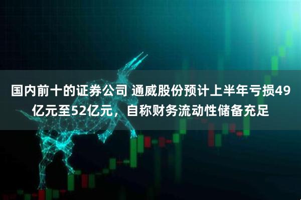 国内前十的证券公司 通威股份预计上半年亏损49亿元至52亿元，自称财务流动性储备充足