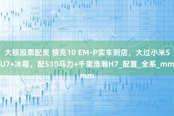 大额股票配资 领克10 EM-P实车到店，大过小米SU7+冰箱，配530马力+千里浩瀚H7_配置_全系_mm