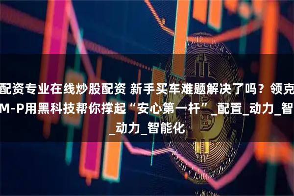 配资专业在线炒股配资 新手买车难题解决了吗？领克10EM-P用黑科技帮你撑起“安心第一杆”_配置_动力_智能化
