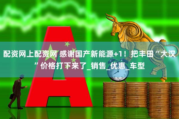 配资网上配资网 感谢国产新能源+1！把丰田“大汉”价格打下来了_销售_优惠_车型