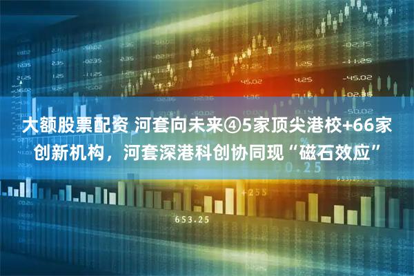 大额股票配资 河套向未来④5家顶尖港校+66家创新机构，河套深港科创协同现“磁石效应”
