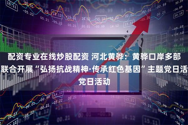 配资专业在线炒股配资 河北黄骅：黄骅口岸多部门联合开展“弘扬抗战精神·传承红色基因”主题党日活动