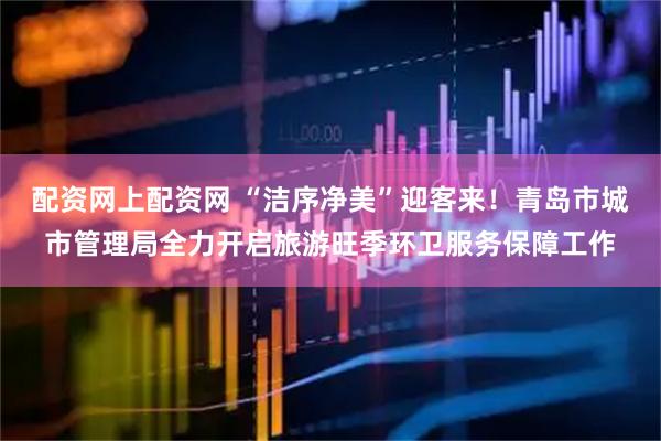 配资网上配资网 “洁序净美”迎客来！青岛市城市管理局全力开启旅游旺季环卫服务保障工作
