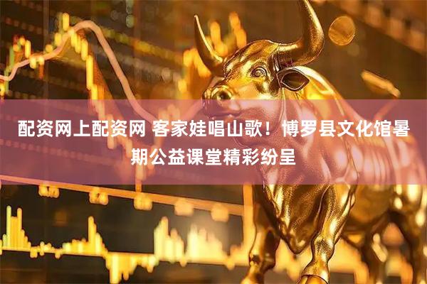 配资网上配资网 客家娃唱山歌！博罗县文化馆暑期公益课堂精彩纷呈