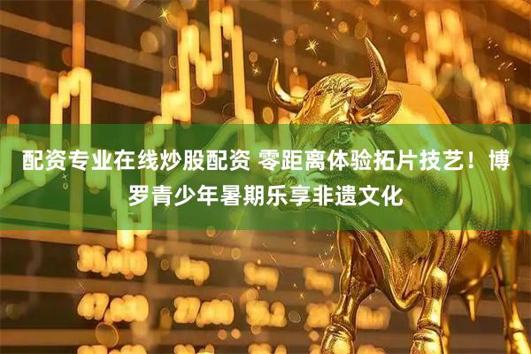 配资专业在线炒股配资 零距离体验拓片技艺！博罗青少年暑期乐享非遗文化