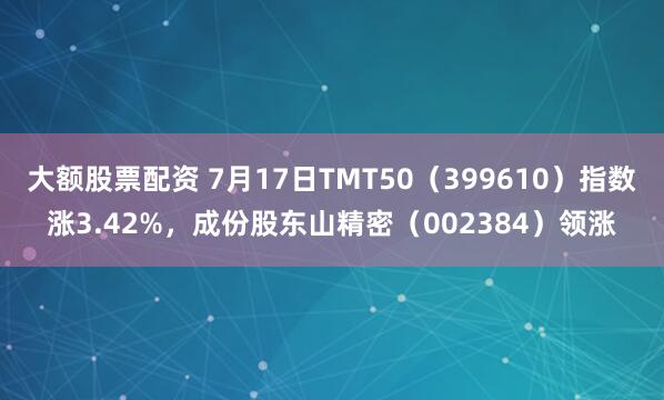 大额股票配资 7月17日TMT50（399610）指数涨3.42%，成份股东山精密（002384）领涨