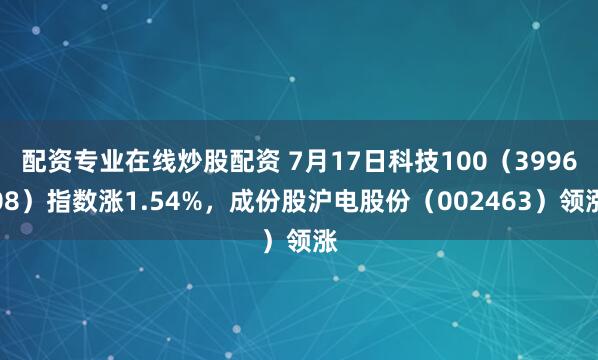 配资专业在线炒股配资 7月17日科技100（399608）指数涨1.54%，成份股沪电股份（002463）领涨