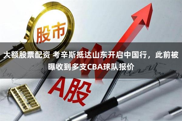 大额股票配资 考辛斯抵达山东开启中国行，此前被曝收到多支CBA球队报价