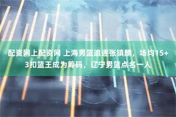 配资网上配资网 上海男篮追逐张镇麟，场均15+3扣篮王成为筹码，辽宁男篮点名一人