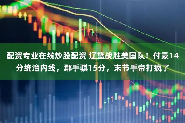 配资专业在线炒股配资 辽篮战胜美国队！付豪14分统治内线，鄢手骐15分，末节手帝打疯了