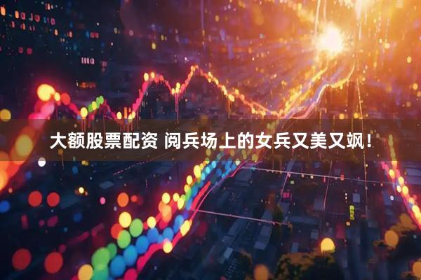大额股票配资 阅兵场上的女兵又美又飒！