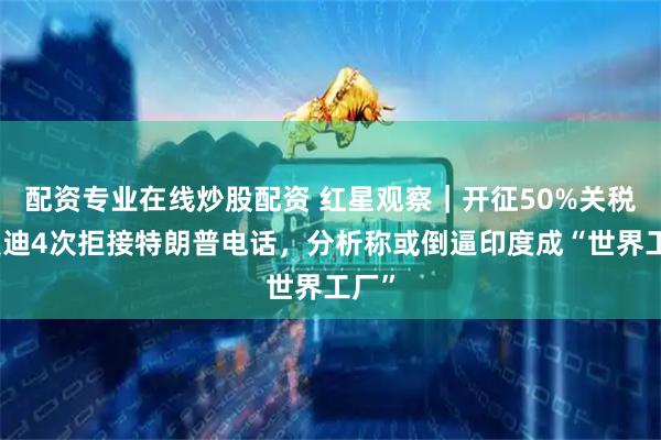 配资专业在线炒股配资 红星观察｜开征50%关税，莫迪4次拒接特朗普电话，分析称或倒逼印度成“世界工厂”