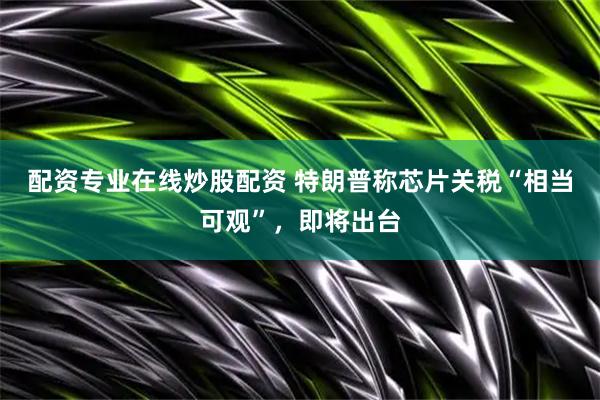 配资专业在线炒股配资 特朗普称芯片关税“相当可观”，即将出台
