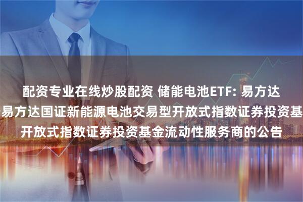 配资专业在线炒股配资 储能电池ETF: 易方达基金管理有限公司关于易方达国证新能源电池交易型开放式指数证券投资基金流动性服务商的公告