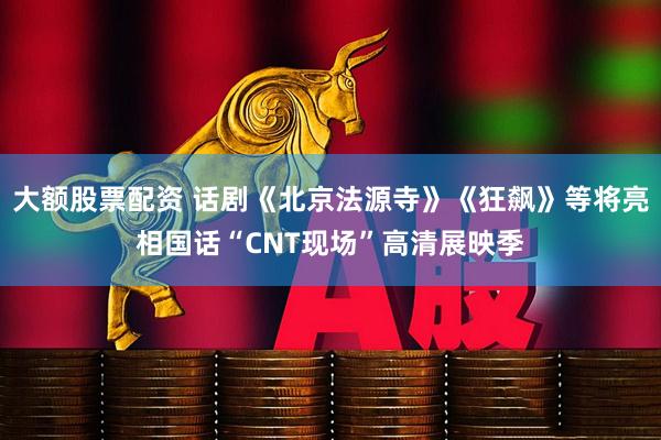 大额股票配资 话剧《北京法源寺》《狂飙》等将亮相国话“CNT现场”高清展映季