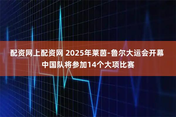 配资网上配资网 2025年莱茵-鲁尔大运会开幕 中国队将参加14个大项比赛