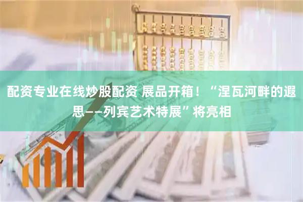 配资专业在线炒股配资 展品开箱！“涅瓦河畔的遐思——列宾艺术特展”将亮相