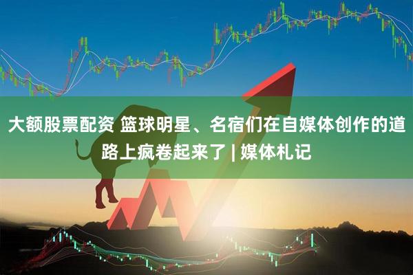 大额股票配资 篮球明星、名宿们在自媒体创作的道路上疯卷起来了 | 媒体札记