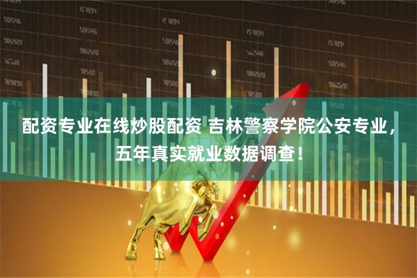 配资专业在线炒股配资 吉林警察学院公安专业，五年真实就业数据调查！